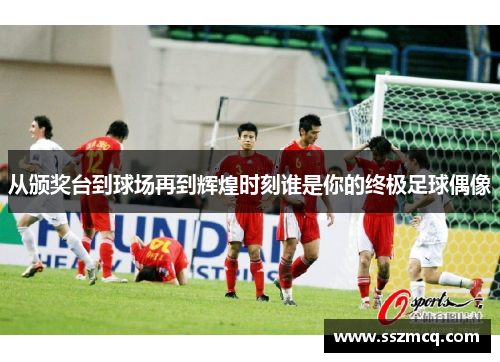 从颁奖台到球场再到辉煌时刻谁是你的终极足球偶像