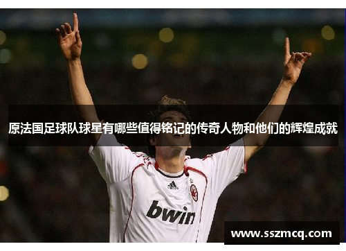 原法国足球队球星有哪些值得铭记的传奇人物和他们的辉煌成就