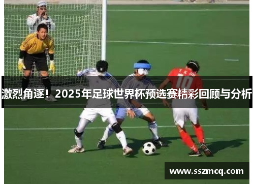 激烈角逐！2025年足球世界杯预选赛精彩回顾与分析